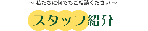 スタッフ紹介 ～私たちに何でもご相談ください～